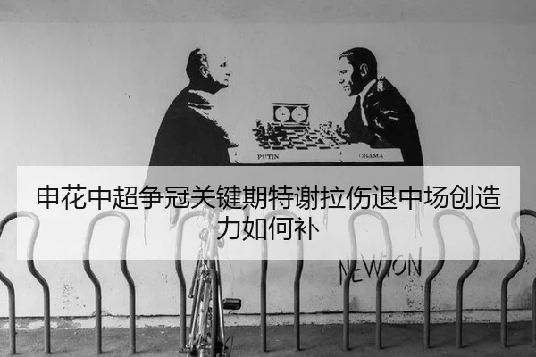 申花中超争冠关键期特谢拉伤退中场创造力如何补