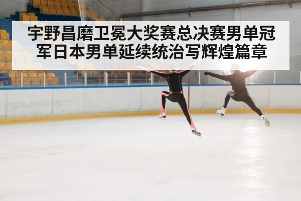 宇野昌磨卫冕大奖赛总决赛男单冠军日本男单延续统治写辉煌篇章