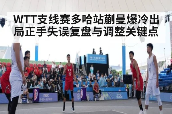 WTT支线赛多哈站蒯曼爆冷出局正手失误复盘与调整关键点